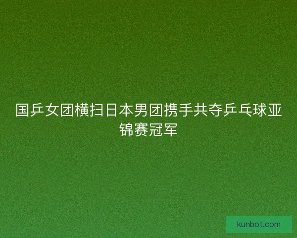 国乒女团横扫日本男团携手共夺乒乓球亚锦赛冠军