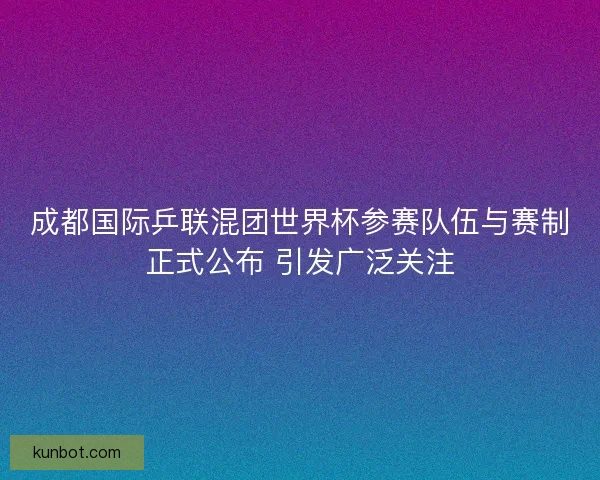 成都国际乒联混团世界杯参赛队伍与赛制正式公布 引发广泛关注