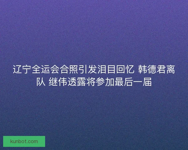 辽宁全运会合照引发泪目回忆 韩德君离队 继伟透露将参加最后一届