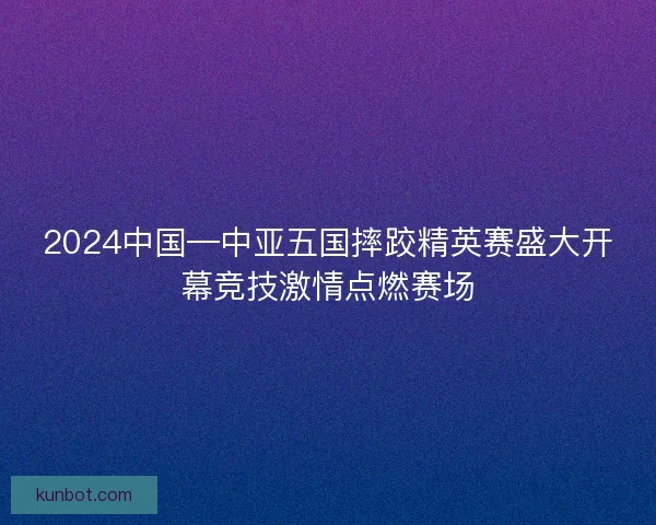 2024中国—中亚五国摔跤精英赛盛大开幕竞技激情点燃赛场