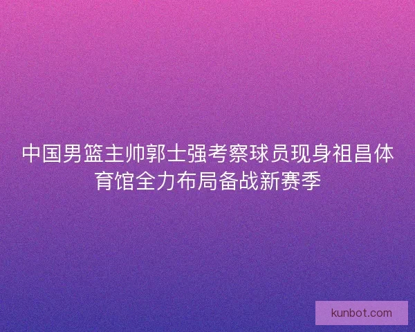 中国男篮主帅郭士强考察球员现身祖昌体育馆全力布局备战新赛季
