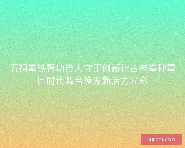 五祖拳铁臂功传人守正创新让古老拳种重回时代舞台焕发新活力光彩