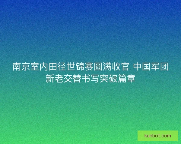 南京室内田径世锦赛圆满收官 中国军团新老交替书写突破篇章