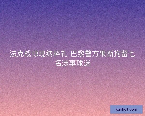法克战惊现纳粹礼 巴黎警方果断拘留七名涉事球迷